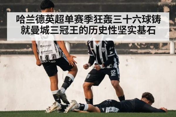 哈兰德英超单赛季狂轰三十六球铸就曼城三冠王的历史性坚实基石